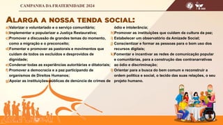 a)Valorizar o voluntariado e o serviço comunitário;
b)Implementar e popularizar a Justiça Restaurativa;
c)Promover a discussão de grandes temas do momento,
como a migração e o preconceito;
d)Fomentar e promover as pastorais e movimentos que
cuidam de todos os excluídos e desprovidos de
dignidade;
e)Condenar todas as experiências autoritárias e ditatoriais;
f) Promover a democracia e a paz participando de
organismos de Direitos Humanos;
g)Apoiar as instituições públicas de denúncia de crimes de
ódio e intolerância;
h)Promover as instituições que cuidam da cultura da paz;
i) Estabelecer um observatório da Amizade Social;
j) Conscientizar e formar as pessoas para o bom uso dos
recursos digitais;
k)Fomentar e incentivar as redes de comunicação popular
e comunitárias, para a construção das contranarrativas
ao ódio e discriminação;
l) Orientar para a busca do bem comum e reconstruir a
ordem política e social, o tecido das suas relações, o seu
projeto humano.
 