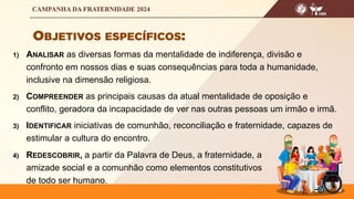 1) ANALISAR as diversas formas da mentalidade de indiferença, divisão e
confronto em nossos dias e suas consequências para toda a humanidade,
inclusive na dimensão religiosa.
2) COMPREENDER as principais causas da atual mentalidade de oposição e
conflito, geradora da incapacidade de ver nas outras pessoas um irmão e irmã.
3) IDENTIFICAR iniciativas de comunhão, reconciliação e fraternidade, capazes de
estimular a cultura do encontro.
4) REDESCOBRIR, a partir da Palavra de Deus, a fraternidade, a
amizade social e a comunhão como elementos constitutivos
de todo ser humano.
 