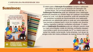 O roteiro para a Adoração Eucarística é próprio e adequado
para todos os grupos que se revezam em adoração nas
quintas-feiras, nas primeiras sextas-feiras do mês etc.. A
Celebração Penitencial pode ser realizada como celebração
penitencial presidida por ministro leigo em qualquer comunidade
urbana ou rural, num dia da quaresma; pode ser presidida por
um presbítero tornando-se oportunamente uma celebração
penitencial com absolvição geral ou pode ser uma celebração
que precede e prepara para o início do mutirão com diversos
padres dispostos a atender confissões individuais. O roteiro
para a Celebração Ecumênica pode ser utilizado quando duas
ou mais comunidades cristãs de distintas confissões desejam
rezar juntas a partir da provocação da CF ou mesmo para um
tempo de oração numa escola, numa empresa, num grupo de
amigos onde nem todos professam da mesma forma a fé cristã.
R$ 4,75
 