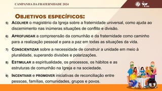 5) ACOLHER o magistério da Igreja sobre a fraternidade universal, como ajuda ao
discernimento nas inúmeras situações de conflito e divisão.
6) APROFUNDAR a compreensão da comunhão e da fraternidade como caminho
para a realização pessoal e para a paz em todas as situações da vida.
7) CONSCIENTIZAR sobre a necessidade de construir a unidade em meio à
pluralidade, superando divisões e polarizações.
8) ESTIMULAR a espiritualidade, os processos, os hábitos e as
estruturas de comunhão na Igreja e na sociedade.
9) INCENTIVAR e PROMOVER iniciativas de reconciliação entre
pessoas, famílias, comunidades, grupos e povos.
 