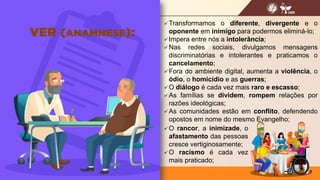  Transformamos o diferente, divergente e o
oponente em inimigo para podermos eliminá-lo;
 Impera entre nós a intolerância;
 Nas redes sociais, divulgamos mensagens
discriminatórias e intolerantes e praticamos o
cancelamento;
 Fora do ambiente digital, aumenta a violência, o
ódio, o homicídio e as guerras;
 O diálogo é cada vez mais raro e escasso;
 As famílias se dividem, rompem relações por
razões ideológicas;
 As comunidades estão em conflito, defendendo
opostos em nome do mesmo Evangelho;
9
 O rancor, a inimizade, o
afastamento das pessoas
cresce vertiginosamente;
 O racismo é cada vez
mais praticado;
 