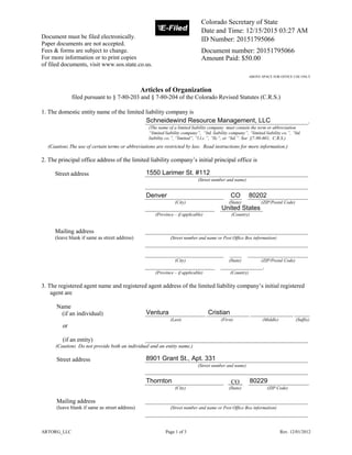 ARTORG_LLC Page 1 of 3 Rev. 12/01/2012
Document must be filed electronically.
Paper documents are not accepted.
Fees & forms are subject to change.
For more information or to print copies
of filed documents, visit www.sos.state.co.us.
ABOVE SPACE FOR OFFICE USE ONLY
Articles of Organization
filed pursuant to § 7-80-203 and § 7-80-204 of the Colorado Revised Statutes (C.R.S.)
1. The domestic entity name of the limited liability company is
______________________________________________________.
(The name of a limited liability company must contain the term or abbreviation
“limited liability company”, “ltd. liability company”, “limited liability co.”, “ltd.
liability co.”, “limited”, “l.l.c.”, “llc”, or “ltd.”. See §7-90-601, C.R.S.)
(Caution: The use of certain terms or abbreviations are restricted by law. Read instructions for more information.)
2. The principal office address of the limited liability company’s initial principal office is
Street address ______________________________________________________
(Street number and name)
______________________________________________________
__________________________ ____ ____________________
(City) (State) (ZIP/Postal Code)
_______________________ ______________
(Province – if applicable) (Country)
Mailing address ______________________________________________________
(leave blank if same as street address) (Street number and name or Post Office Box information)
______________________________________________________
__________________________ ____ ____________________
(City) (State) (ZIP/Postal Code)
_______________________ ______________.
(Province – if applicable) (Country)
3. The registered agent name and registered agent address of the limited liability company’s initial registered
agent are
Name
(if an individual) ____________________ ______________ ______________ _____
(Last) (First) (Middle) (Suffix)
or
(if an entity) ______________________________________________________
(Caution: Do not provide both an individual and an entity name.)
Street address ______________________________________________________
(Street number and name)
______________________________________________________
__________________________ CO ____________________
(City) (State) (ZIP Code)
Mailing address ______________________________________________________
(leave blank if same as street address) (Street number and name or Post Office Box information)
______________________________________________________
Ventura
Schneidewind Resource Management, LLC
CO
Thornton 80229
1550 Larimer St. #112
United States
80202
8901 Grant St., Apt. 331
Denver
Cristian
Colorado Secretary of State
Date and Time: 12/15/2015 03:27 AM
ID Number: 20151795066
Document number: 20151795066
Amount Paid: $50.00
 