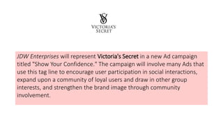 JDW Enterprises will represent Victoria's Secret in a new Ad campaign
titled "Show Your Confidence." The campaign will involve many Ads that
use this tag line to encourage user participation in social interactions,
expand upon a community of loyal users and draw in other group
interests, and strengthen the brand image through community
involvement.
 
