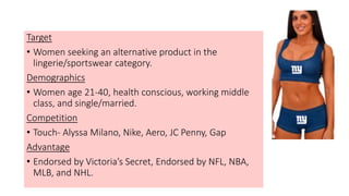 Target
• Women seeking an alternative product in the
lingerie/sportswear category.
Demographics
• Women age 21-40, health conscious, working middle
class, and single/married.
Competition
• Touch- Alyssa Milano, Nike, Aero, JC Penny, Gap
Advantage
• Endorsed by Victoria’s Secret, Endorsed by NFL, NBA,
MLB, and NHL.
 