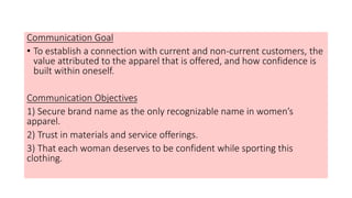 Communication Goal
• To establish a connection with current and non-current customers, the
value attributed to the apparel that is offered, and how confidence is
built within oneself.
Communication Objectives
1) Secure brand name as the only recognizable name in women’s
apparel.
2) Trust in materials and service offerings.
3) That each woman deserves to be confident while sporting this
clothing.
 