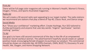 Print Ad
There will be full page color magazine ads running in Women’s Health, Women’s Fitness,
Oxygen, Fitness, and Sports Illustrated magazines.
Radio Ad
We will create a 30 second radio spot appealing to our target market. The radio stations
we recommend are stations that play a blend of Top 40, Classic Rock, and Dance songs.
Social Media
Run “Show your confidence” marketing effort. Create Hashtags. Run SEO tailored to
Zumba participants and anyone that uses key words: ‘lingerie’ ‘sportswear’ ‘women
clothing’ ‘panties.’
TV Ad
Our goal is to have a 60 second commercial of the day in-the-life of an empowered
Victoria’s Secret workout woman. The advertisement hopefully would create an upbeat
positive mood, encouraging female shoppers to purchase our product. This commercial
should be shown on channels like: All ESPN channels, OWN, BUZZ TV, Discovery Fit and
Health, We, Oxygen, and Home Shopping Network.
 