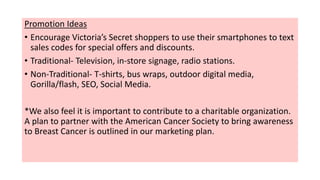 Promotion Ideas
• Encourage Victoria’s Secret shoppers to use their smartphones to text
sales codes for special offers and discounts.
• Traditional- Television, in-store signage, radio stations.
• Non-Traditional- T-shirts, bus wraps, outdoor digital media,
Gorilla/flash, SEO, Social Media.
*We also feel it is important to contribute to a charitable organization.
A plan to partner with the American Cancer Society to bring awareness
to Breast Cancer is outlined in our marketing plan.
 