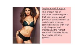Staying ahead…for good
This product has an
untapped market segment
that has extreme growth
potential. With an extensive
social media presence,
secured contracts with four
major leagues, and
maintaining the highest
standards-Victoria’s Secret
Sportswear will be a
success!
 