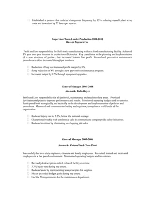  Established a process that reduced changeover frequency by 15% reducing overall plant scrap
costs and downtime by 72 hours per quarter.
Supervisor/Team Leader Production 2008-2011
Weaver Popcorn Co.
Profit and loss responsibility for Roll stock manufacturing within a food manufacturing facility. Achieved
3% year over year increase in production efficiencies. Key contributor to the planning and implementation
of a new structure of product that increased bottom line profit. Streamlined preventive maintenance
procedures to drive increased throughput numbers.
 Reduction of bag size increased profit margin by 8%.
 Scrap reduction of 4% through a new preventive maintenance program.
 Increased output by 12% through equipment upgrades.
General Manager 2006- 2008
Aramark- Rolls-Royce
Profit and Loss responsibility for all janitorial, maintenance and machine shop areas. Provided
developmental plans to improve performance and results. Monitored operating budgets and inventories.
Participated both strategically and tactically in the development and implementation of policies and
procedures. Measured and communicated safety and regulatory compliance to all levels of the
organization.
 Reduced injury rate to 5.3%, below the national average.
 Championed weekly web conference calls to communicate companywide safety initiatives.
 Reduced overtime by eliminating overlapping job tasks
General Manager 2003-2006
Aramark- Visteon/Ford Glass Plant
Successfully led over sixty engineers, cleaners and hourly employees. Recruited, trained and motivated
employees in a fast paced environment. Maintained operating budgets and inventories.
 Revised job descriptions which reduced facility overtime.
 3.3% injury rate during my tenure.
 Reduced costs by implementing lean principles for supplies.
 Met or exceeded budget goals during my tenure.
 Led the 5S requirements for the maintenance department.
 