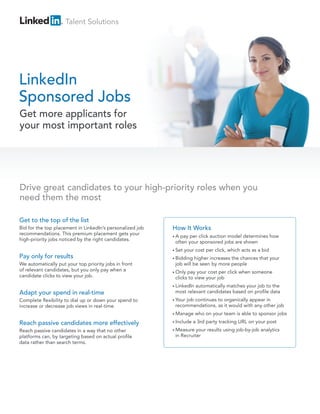 Talent Solutions
LinkedIn
Sponsored Jobs
Get to the top of the list
Bid for the top placement in LinkedIn’s personalized job
recommendations. This premium placement gets your
high-priority jobs noticed by the right candidates.
Pay only for results
We automatically put your top priority jobs in front
of relevant candidates, but you only pay when a
candidate clicks to view your job.
Adapt your spend in real-time
Complete flexibility to dial up or down your spend to
increase or decrease job views in real-time.
Reach passive candidates more effectively
Reach passive candidates in a way that no other
platforms can, by targeting based on actual profile
data rather than search terms.
Get more applicants for
your most important roles
Drive great candidates to your high-priority roles when you
need them the most
How It Works
• A pay per click auction model determines how
often your sponsored jobs are shown
• Set your cost per click, which acts as a bid
• Bidding higher increases the chances that your
job will be seen by more people
• Only pay your cost per click when someone
clicks to view your job
• LinkedIn automatically matches your job to the
most relevant candidates based on profile data
• Your job continues to organically appear in
recommendations, as it would with any other job
• Manage who on your team is able to sponsor jobs
• Include a 3rd party tracking URL on your post
• Measure your results using job-by-job analytics
in Recruiter
 