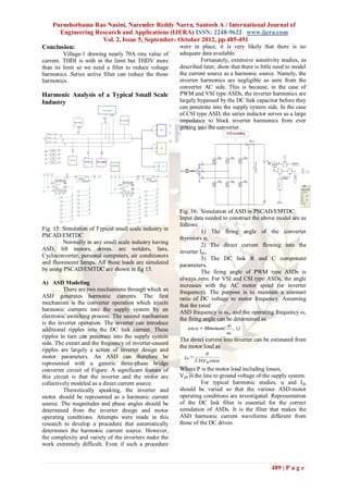 Purushothama Rao Nasini, Narender Reddy Narra, Santosh A / International Journal of
      Engineering Research and Applications (IJERA) ISSN: 2248-9622 www.ijera.com
                    Vol. 2, Issue 5, September- October 2012, pp.485-491
Conclusion:                                     were in place, it is very likely that there is no
         Village-1 drawing nearly 70A rms value of       adequate data available.
current. THDI is with in the limit but THDV more                   Fortunately, extensive sensitivity studies, as
than its limit so we need a filter to reduce voltage     described later, show that there is little need to model
harmonics. Series active filter can reduce the those     the current source as a harmonic source. Namely, the
harmonics.                                               inverter harmonics are negligible as seen from the
                                                         converter AC side. This is because, in the case of
Harmonic Analysis of a Typical Small Scale               PWM and VSI type ASDs, the inverter harmonics are
Industry                                                 largely bypassed by the DC link capacitor before they
                                                         can penetrate into the supply system side. In the case
                                                         of CSI type ASD, the series inductor serves as a large
                                                         impedance to block inverter harmonics from ever
                                                         getting into the converter.




                                                         Fig. 16: Simulation of ASD in PSCAD/EMTDC
                                                         Input data needed to construct the above model are as
                                                         follows:
Fig. 15: Simulation of Typical small scale industry in             1) The firing angle of the converter
PSCAD/EMTDC                                              thyristors α,
         Normally in any small scale industry having               2) The direct current flowing into the
ASD, lift motors, drives, arc welders, fans,             inverter Idc,
Cycloconverter, personal computers, air conditioners               3) The DC link R and C component
and fluorescent lamps. All those loads are simulated     parameters.
by using PSCAD/EMTDC are shown in fig 15.                          The firing angle of PWM type ASDs is
                                                         always zero. For VSI and CSI type ASDs, the angle
A) ASD Modeling                                          increases with the AC motor speed (or inverter
         There are two mechanisms through which an       frequency). The purpose is to maintain a constant
ASD generates harmonic currents. The first               ratio of DC voltage to motor frequency. Assuming
mechanism is the converter operation which injects       that the rated
harmonic currents into the supply system by an           ASD frequency is ωr, and the operating frequency ω,
electronic switching process. The second mechanism       the firing angle can be determined as
is the inverter operation. The inverter can introduce
additional ripples into the DC link current. These
ripples in turn can penetrate into the supply system
                                                         The direct current into inverter can be estimated from
side. The extent and the frequency of inverter-caused
                                                         the motor load as
ripples are largely a action of inverter design and
motor parameters. An ASD can therefore be
represented with a generic three-phase bridge
converter circuit of Figure. A significant feature of    Where P is the motor load including losses,
this circuit is that the inverter and the motor are      Vph is the line to ground voltage of the supply system.
collectively modeled as a direct current source.                   For typical harmonic studies, α and Idc
         Theoretically speaking, the inverter and        should be varied so that the various ASD-motor
motor should be represented as a harmonic current        operating conditions are investigated. Representation
source. The magnitudes and phase angles should be        of the DC link filter is essential for the correct
determined from the inverter design and motor            simulation of ASDs. It is the filter that makes the
operating conditions. Attempts were made in this         ASD harmonic current waveforms different from
research to develop a procedure that automatically       those of the DC drives.
determines the harmonic current source. However,
the complexity and variety of the inverters make the
work extremely difficult. Even if such a procedure



                                                                                                 489 | P a g e
 