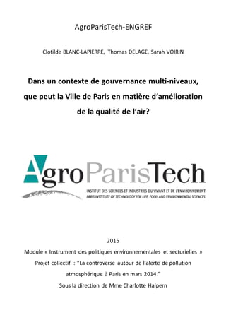 AgroParisTech-ENGREF
Clotilde BLANC-LAPIERRE, Thomas DELAGE, Sarah VOIRIN
Dans un contexte de gouvernance multi-niveaux,
que peut la Ville de Paris en matière d’amélioration
de la qualité de l’air?
2015
Module « Instrument des politiques environnementales et sectorielles »
Projet collectif : “La controverse autour de l’alerte de pollution
atmosphérique à Paris en mars 2014.”
Sous la direction de Mme Charlotte Halpern
 