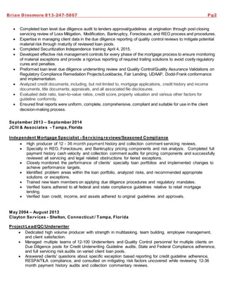 Brian Dinsmore 813-247-5867 Pg2
 Completed loan level due diligence audit to lenders approval/guidelines at origination through post closing
servicing review of Loss Mitigation, Modification, Bankruptcy, Foreclosure, and REO process and procedures.
 Expertise in managing client data in the due diligence reporting of quality control reviews to mitigate potential
material risk through maturity of reviewed loan pools.
 Completed Securitization Independence training April 4, 2015.
 Developed effective risk management controls for every phase of the mortgage process to ensure monitoring
of material exceptions and provide a rigorous reporting of required trailing solutions to avoid costly regulatory
cures and penalties.
 Preformed loan level due diligence underwriting review and Quality Control/Quality Assurance Validations on
Regulatory Compliance Remediation Projects/Lookbacks, Fair Lending, UDAAP, Dodd-Frank conformance
and implementation.
 Analyzed credit documents, including, but not limited to, mortgage applications, credit history and income
documents, title documents, appraisals, and all associated file disclosures.
 Evaluated debt ratio, loan-to-value ratios, credit score, property valuation and various other factors for
guideline conformity.
 Ensured final reports were uniform, complete, comprehensive, compliant and suitable for use in the client
decision-making process.
September 2013 – September 2014
JCIII & Associates - Tampa, Florida
Independent Mortgage Specialist - Servicing reviews/Seasoned Compliance
 High producer of 12 - 36 month payment history and collection comment servicing reviews.
 Specialty in REO, Foreclosure, and Bankruptcy pricing components and risk analysis. Completed full
payment history cash velocity and collection comment audits for pricing components and successfully
reviewed all servicing and legal related obstructions for tiered exceptions.
 Closely monitored the performance of clients’ specialty loan portfolios and implemented changes to
achieve performance targets.
 Identified problem areas within the loan portfolio, analyzed risks, and recommended appropriate
solutions or exceptions.
 Trained new team members on applying due diligence procedures and regulatory mandates.
 Verified loans adhered to all federal and state compliance guidelines relative to retail mortgage
lending.
 Verified loan credit, income, and assets adhered to original guidelines and approvals.
May 2004 – August 2013
Clayton Services - Shelton, Connecticut / Tampa, Florida
Project Lead/QC/Underwriter
 Dedicated high volume producer with strength in multitasking, team building, employee management,
and client satisfaction.
 Managed multiple teams of 12-100 Underwriters and Quality Control personnel for multiple clients on
Due Diligence pools for Credit Underwriting Guideline audits, State and Federal Compliance adherence,
and full servicing risk audits on varied client loan pools.
 Answered clients' questions about specific exception based reporting for credit guideline adherence,
RESPA/TILA compliance, and consulted on mitigating risk factors uncovered while reviewing 12-36
month payment history audits and collection commentary reviews.
 