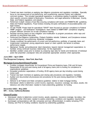 Brian Dinsmore 813-247-5867 Pg3
 Trained new team members on applying due diligence procedures and regulatory mandates. Specialty
focus on risk assessment of non-performing and re-performing payment history and collection
comment reviews. This included specialized experience in procedures leading to potential material
client specific concerns related to Bankruptcy, Foreclosure, and Legal adherence to Municipal, County,
State, and Federal regulations and statutes.
 Performed in-depth reviews of loan files ensuring compliance with lender and FNMA/FHLMC guidelines,
State and Federal regulations, Fraud reviews including 3rd party verifications of associated parties and
legal reviews.
 On site FHLMC Project lead for specialized "SWAT" team focused on servicer compliance to Federal
HAMP program. Led Institutional Investigations team related to HAMP/TARP compliance targeting
program deficient servicers for on-site compliance training.
 Assisted servicing teams on loss mitigation and modification to program procedures within reps and
warrants on securitized loan pools.
 Performed Due Diligence Underwriting, Putback Guideline rebuttal, Collateral, and Compliance reviews
on conforming and non-conforming residential mortgages.
 Closely monitored the performance of current and non-performing portfolios of specialty loans and
implemented institutional pricing adjustments based on client specific risk factors to achieve
performance targets.
 Maintained friendly and professional client interactions beyond internal management expectations to
facilitate strong continued business relationships for the organization.
 Identified problem areas prior to reviews by analyzing tape data for trends and tendencies of individual
pools that pinpointed unanalyzed risks and presented appropriate solutions when appropriate.
June 2003 – April 2004
The Response Company - New York, New York
Mortgage Consultant/Closer/Funder
 Frontline mortgage closer/funder for Conventional Prime and Subprime loans, FHA and VA loans.
Responsible for pre and post closing audit of all agency loans prior to funding for compliance to
organizational guidelines.
 Exceeded production expectations of funding 20-50 agency loans per day including a post closing
review audit.
 Trained new team members on applying post closing sale procedures and regulatory mandates.
 Audited and documented all processes and procedures for the post closing department to FNMA
standards.
 Adhered to all Federal and State compliance guidelines relative to retail mortgage lending.
 Interviewed clients to determine current income, expenses, insurance coverage, tax status, assets, risk
tolerance and other information needed to meet underwriting guidelines for funding.
December 2002 – May 2003
RPI - Irvine, California (Remote)
Closer/Funder
 Interviewed clients to determine current income, assets, expenses, insurance coverage, tax status, risk
tolerance and other information needed to satisfy underwriting conditions and regulatory requirements.
 Exchanged correspondence with title companies and loan officers/brokers to satisfy remaining PTC,
Closing, and Prior to Funding conditions required by underwriting guidelines
 