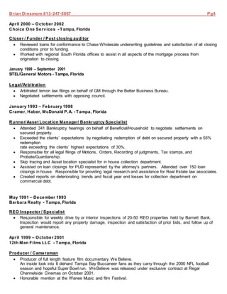 Brian Dinsmore 813-247-5867 Pg4
April 2000 – October 2002
Choice One Services - Tampa, Florida
Closer / Funder / Post closing auditor
 Reviewed loans for conformance to Chase Wholesale underwriting guidelines and satisfaction of all closing
conditions prior to funding.
 Worked with regional South Florida offices to assist in all aspects of the mortgage process from
origination to closing.
January 1998 – September 2001
SITEL/General Motors - Tampa, Florida
Legal/Arbitration
 Arbitrated lemon law filings on behalf of GM through the Better Business Bureau.
 Negotiated settlements with opposing council.
January 1993 – February 1998
Cramer, Haber, McDonald P.A. - Tampa, Florida
Runner/Asset Location Manager/ Bankruptcy Specialist
 Attended 341 Bankruptcy hearings on behalf of Beneficial/Household to negotiate settlements on
secured property.
 Exceeded the clients’ expectations by negotiating redemption of debt on secured property with a 55%
redemption
rate exceeding the clients’ highest expectations of 30%.
 Responsible for all legal filings of Motions, Orders, Recording of judgments, Tax stamps, and
Probate/Guardianship.
 Skip tracing and Asset location specialist for in house collection department.
 Assisted on loan closings for PUD represented by the attorney’s partners. Attended over 150 loan
closings in house. Responsible for providing legal research and assistance for Real Estate law associates.
 Created reports on deteriorating trends and fiscal year end losses for collection department on
commercial debt.
May 1991 – December 1993
Barbara Realty - Tampa, Florida
REO Inspector / Specialist
 Responsible for weekly drive by or interior inspections of 20-50 REO properties held by Barnett Bank.
Inspection would report any property damage, inspection and satisfaction of prior bids, and follow up of
general maintenance.
April 1999 – October 2001
12th Man Films LLC - Tampa, Florida
Producer / Cameraman
 Producer of full length feature film documentary We Believe.
An inside look into 6 diehard Tampa Bay Buccaneer fans as they carry through the 2000 NFL football
season and hopeful Super Bowl run. We Believe was released under exclusive contract at Regal
Channelside Cinemas on October 2001.
 Honorable mention at the Wanee Music and film Festival.
 