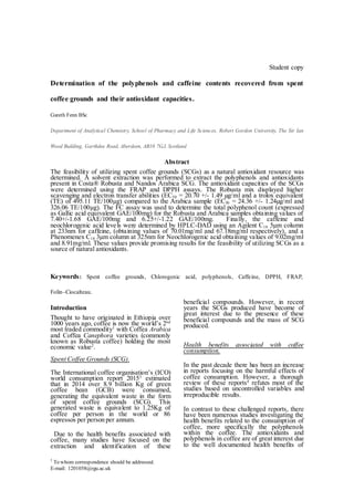 †
To whom correspondence should be addressed.
E-mail: 1201058@rgu.ac.uk
Student copy
Determination of the polyphenols and caffeine contents recovered from spent
coffee grounds and their antioxidant capacities.
Gareth Fenn BSc
Department of Analytical Chemistry, School of Pharmacy and Life Sciences, Robert Gordon University, The Sir Ian
Wood Building, Garthdee Road, Aberdeen, AB10 7GJ, Scotland
Abstract
The feasibility of utilizing spent coffee grounds (SCGs) as a natural antioxidant resource was
determined. A solvent extraction was performed to extract the polyphenols and antioxidants
present in Costa® Robusta and Nandos Arabica SCG. The antioxidant capacities of the SCGs
were determined using the FRAP and DPPH assays. The Robusta mix displayed higher
scavenging and electron transfer abilities (EC50 = 20.70 +/- 1.49 µg/ml and a trolox equivalent
(TE) of 495.11 TE/100µg) compared to the Arabica sample (EC50 = 24.36 +/- 1.24µg/ml and
326.06 TE/100µg). The FC assay was used to determine the total polyphenol count (expressed
as Gallic acid equivalent GAE/100mg) for the Robusta and Arabica samples obtaining values of
7.40+/-1.68 GAE/100mg and 6.25+/-1.22 GAE/100mg. Finally, the caffeine and
neochlorogenic acid levels were determined by HPLC-DAD using an Agilent C18 5µm column
at 233nm for caffeine, (obtaining values of 70.01mg/ml and 67.18mg/ml respectively), and a
Phenomenex C18 3µm column at 325nm for Neochlorogenic acid obtaining values of 9.02mg/ml
and 8.91mg/ml. These values provide promising results for the feasibility of utilizing SCGs as a
source of natural antioxidants.
Keywords: Spent coffee grounds, Chlorogenic acid, polyphenols, Caffeine, DPPH, FRAP,
Folin–Ciocalteau.
Introduction
Thought to have originated in Ethiopia over
1000 years ago, coffee is now the world’s 2nd
most traded commodity1
with Coffea Arabica
and Coffea Canephora varieties (commonly
known as Robusta coffee) holding the most
economic value2
.
Spent Coffee Grounds (SCG).
The International coffee organisation’s (ICO)
world consumption report 20153
estimated
that in 2014 over 8.9 billion Kg of green
coffee bean (GCB) were consumed,
generating the equivalent waste in the form
of spent coffee grounds (SCG). This
generated waste is equivalent to 1.25Kg of
coffee per person in the world or 86
espressos per person per annum.
Due to the health benefits associated with
coffee, many studies have focused on the
extraction and identification of these
beneficial compounds. However, in recent
years the SCGs produced have become of
great interest due to the presence of these
beneficial compounds and the mass of SCG
produced.
Health benefits associated with coffee
consumption.
In the past decade there has been an increase
in reports focusing on the harmful effects of
coffee consumption. However, a thorough
review of these reports4
refutes most of the
studies based on uncontrolled variables and
irreproducible results.
In contrast to these challenged reports, there
have been numerous studies investigating the
health benefits related to the consumption of
coffee, more specifically the polyphenols
within the coffee. The antioxidants and
polyphenols in coffee are of great interest due
to the well documented health benefits of
 