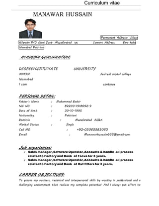 Curriculum vitae
MANAWAR HUSSAIN
Permanent Address: Village
Kilgrahn P/O dhani Dust. Muzafarabad AJK Current Address: Bara kuhu
Islamabad Pakistan
ACADEMIC QUALIFICATI0N:
DEGREE/CERTIFICATE UNIVERSITY
MATRIC Fedreal modal collage
Islamabad
I com continue
PERSONAL DETAIL:
Father’s Name : Muhammad Bashir
NIC NO : 82203-1918692-9
Date of birth : 30-10-1995
Nationality : Pakistani
Domicile : Muzafarabad AJ&K
Marital Status : Single
Cell NO : +92-03065583063
Email : Manawarhussain666@gmail.com
Job experiences:
 Sales manager, Software Operator, Accounts & handle all process
related to Factory and Bank at Focus for 3 years.
 Sales manager, Software Operator, Accounts & handle all process
related to Factory and Bank at Out fitters for 3 years.
CARRER OBJECTIVES:
To groom my business, technical and interpersonal skills by working in professional and a
challenging environment that realizes my complete potential. And I always put effort to
 