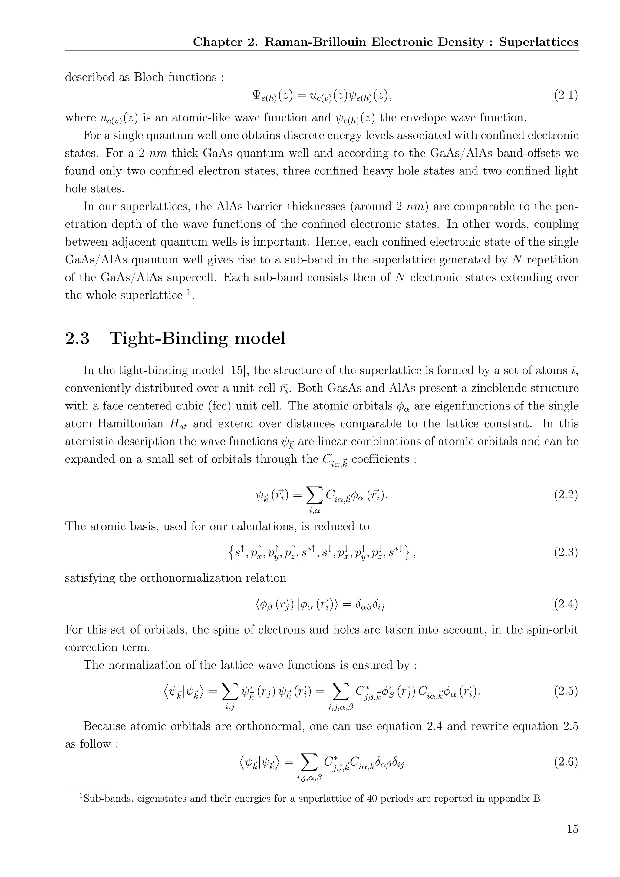 Chapter 2. Raman-Brillouin Electronic Density : Superlattices
described as Bloch functions :
Ψe(h)(z) = uc(v)(z)ψe(h)(z), (2.1)
where uc(v)(z) is an atomic-like wave function and ψe(h)(z) the envelope wave function.
For a single quantum well one obtains discrete energy levels associated with conﬁned electronic
states. For a 2 nm thick GaAs quantum well and according to the GaAs/AlAs band-oﬀsets we
found only two conﬁned electron states, three conﬁned heavy hole states and two conﬁned light
hole states.
In our superlattices, the AlAs barrier thicknesses (around 2 nm) are comparable to the pen-
etration depth of the wave functions of the conﬁned electronic states. In other words, coupling
between adjacent quantum wells is important. Hence, each conﬁned electronic state of the single
GaAs/AlAs quantum well gives rise to a sub-band in the superlattice generated by N repetition
of the GaAs/AlAs supercell. Each sub-band consists then of N electronic states extending over
the whole superlattice 1
.
2.3 Tight-Binding model
In the tight-binding model [15], the structure of the superlattice is formed by a set of atoms i,
conveniently distributed over a unit cell ri. Both GasAs and AlAs present a zincblende structure
with a face centered cubic (fcc) unit cell. The atomic orbitals φα are eigenfunctions of the single
atom Hamiltonian Hat and extend over distances comparable to the lattice constant. In this
atomistic description the wave functions ψk are linear combinations of atomic orbitals and can be
expanded on a small set of orbitals through the Ciα,k coeﬃcients :
ψk (ri) =
i,α
Ciα,kφα (ri). (2.2)
The atomic basis, used for our calculations, is reduced to
s↑
, p↑
x, p↑
y, p↑
z, s∗↑
, s↓
, p↓
x, p↓
y, p↓
z, s∗↓
, (2.3)
satisfying the orthonormalization relation
φβ (rj) |φα (ri) = δαβδij. (2.4)
For this set of orbitals, the spins of electrons and holes are taken into account, in the spin-orbit
correction term.
The normalization of the lattice wave functions is ensured by :
ψk|ψk =
i,j
ψ∗
k
(rj) ψk (ri) =
i,j,α,β
C∗
jβ,k
φ∗
β (rj) Ciα,kφα (ri). (2.5)
Because atomic orbitals are orthonormal, one can use equation 2.4 and rewrite equation 2.5
as follow :
ψk|ψk =
i,j,α,β
C∗
jβ,k
Ciα,kδαβδij (2.6)
1
Sub-bands, eigenstates and their energies for a superlattice of 40 periods are reported in appendix B
15
 