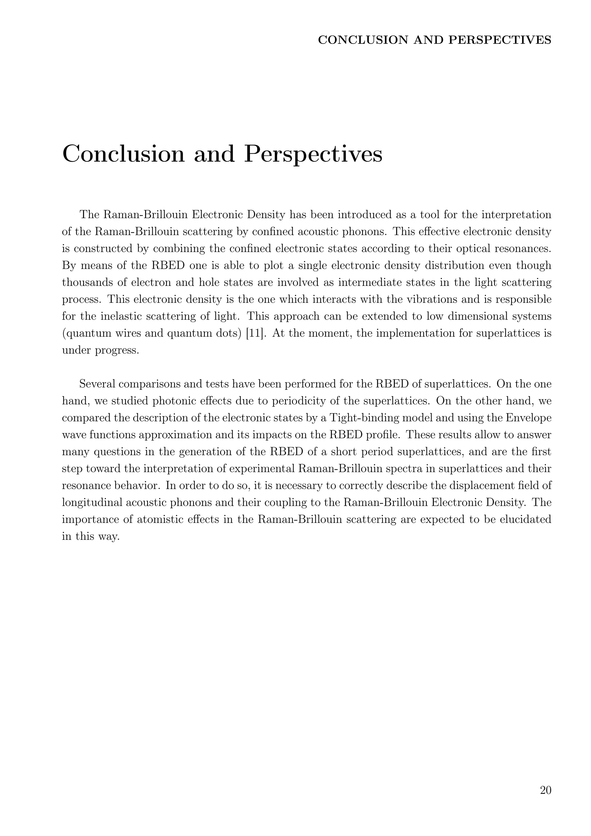 CONCLUSION AND PERSPECTIVES
Conclusion and Perspectives
The Raman-Brillouin Electronic Density has been introduced as a tool for the interpretation
of the Raman-Brillouin scattering by conﬁned acoustic phonons. This eﬀective electronic density
is constructed by combining the conﬁned electronic states according to their optical resonances.
By means of the RBED one is able to plot a single electronic density distribution even though
thousands of electron and hole states are involved as intermediate states in the light scattering
process. This electronic density is the one which interacts with the vibrations and is responsible
for the inelastic scattering of light. This approach can be extended to low dimensional systems
(quantum wires and quantum dots) [11]. At the moment, the implementation for superlattices is
under progress.
Several comparisons and tests have been performed for the RBED of superlattices. On the one
hand, we studied photonic eﬀects due to periodicity of the superlattices. On the other hand, we
compared the description of the electronic states by a Tight-binding model and using the Envelope
wave functions approximation and its impacts on the RBED proﬁle. These results allow to answer
many questions in the generation of the RBED of a short period superlattices, and are the ﬁrst
step toward the interpretation of experimental Raman-Brillouin spectra in superlattices and their
resonance behavior. In order to do so, it is necessary to correctly describe the displacement ﬁeld of
longitudinal acoustic phonons and their coupling to the Raman-Brillouin Electronic Density. The
importance of atomistic eﬀects in the Raman-Brillouin scattering are expected to be elucidated
in this way.
20
 