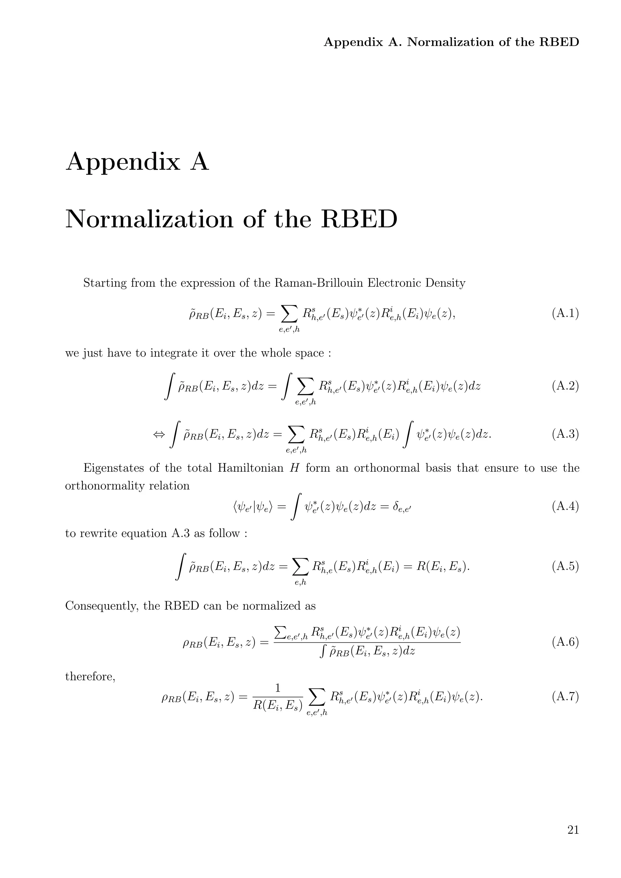Appendix A. Normalization of the RBED
Appendix A
Normalization of the RBED
Starting from the expression of the Raman-Brillouin Electronic Density
˜ρRB(Ei, Es, z) =
e,e ,h
Rs
h,e (Es)ψ∗
e (z)Ri
e,h(Ei)ψe(z), (A.1)
we just have to integrate it over the whole space :
˜ρRB(Ei, Es, z)dz =
e,e ,h
Rs
h,e (Es)ψ∗
e (z)Ri
e,h(Ei)ψe(z)dz (A.2)
⇔ ˜ρRB(Ei, Es, z)dz =
e,e ,h
Rs
h,e (Es)Ri
e,h(Ei) ψ∗
e (z)ψe(z)dz. (A.3)
Eigenstates of the total Hamiltonian H form an orthonormal basis that ensure to use the
orthonormality relation
ψe |ψe = ψ∗
e (z)ψe(z)dz = δe,e (A.4)
to rewrite equation A.3 as follow :
˜ρRB(Ei, Es, z)dz =
e,h
Rs
h,e(Es)Ri
e,h(Ei) = R(Ei, Es). (A.5)
Consequently, the RBED can be normalized as
ρRB(Ei, Es, z) =
e,e ,h Rs
h,e (Es)ψ∗
e (z)Ri
e,h(Ei)ψe(z)
˜ρRB(Ei, Es, z)dz
(A.6)
therefore,
ρRB(Ei, Es, z) =
1
R(Ei, Es) e,e ,h
Rs
h,e (Es)ψ∗
e (z)Ri
e,h(Ei)ψe(z). (A.7)
21
 