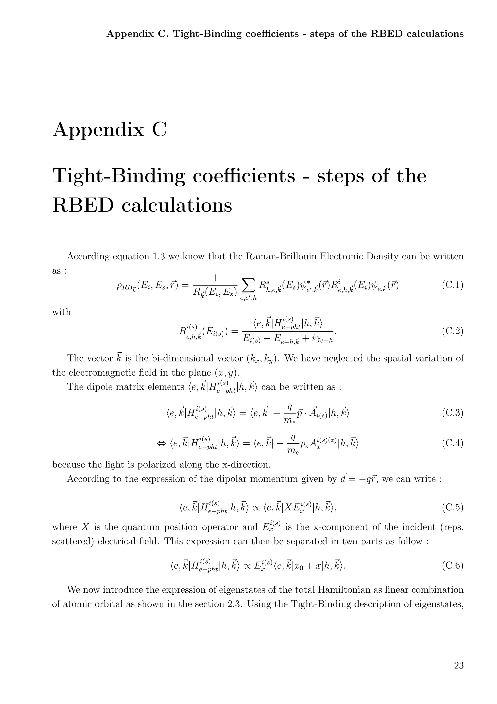 Appendix C. Tight-Binding coeﬃcients - steps of the RBED calculations
Appendix C
Tight-Binding coeﬃcients - steps of the
RBED calculations
According equation 1.3 we know that the Raman-Brillouin Electronic Density can be written
as :
ρRBk
(Ei, Es, r) =
1
Rk(Ei, Es) e,e ,h
Rs
h,e,k
(Es)ψ∗
e ,k
(r)Ri
e,h,k
(Ei)ψe,k(r) (C.1)
with
R
i(s)
e,h,k
(Ei(s)) =
e, k|H
i(s)
e−pht|h, k
Ei(s) − Ee−h,k + iγe−h
. (C.2)
The vector k is the bi-dimensional vector (kx, ky). We have neglected the spatial variation of
the electromagnetic ﬁeld in the plane (x, y).
The dipole matrix elements e, k|H
i(s)
e−pht|h, k can be written as :
e, k|H
i(s)
e−pht|h, k = e, k| −
q
me
p · Ai(s)|h, k (C.3)
⇔ e, k|H
i(s)
e−pht|h, k = e, k| −
q
me
pzAi(s)(z)
x |h, k (C.4)
because the light is polarized along the x-direction.
According to the expression of the dipolar momentum given by d = −qr, we can write :
e, k|H
i(s)
e−pht|h, k ∝ e, k|XEi(s)
x |h, k , (C.5)
where X is the quantum position operator and E
i(s)
x is the x-component of the incident (reps.
scattered) electrical ﬁeld. This expression can then be separated in two parts as follow :
e, k|H
i(s)
e−pht|h, k ∝ Ei(s)
x e, k|x0 + x|h, k . (C.6)
We now introduce the expression of eigenstates of the total Hamiltonian as linear combination
of atomic orbital as shown in the section 2.3. Using the Tight-Binding description of eigenstates,
23
 