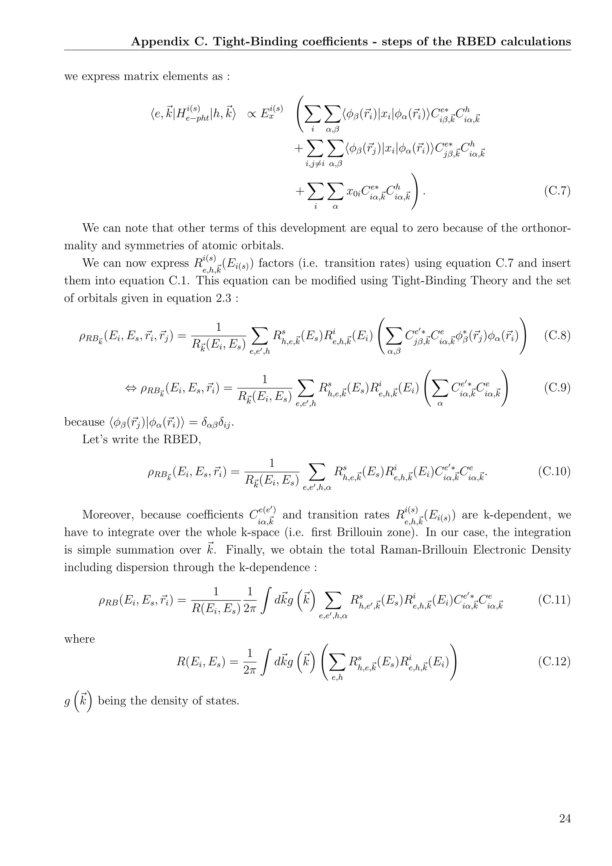 Appendix C. Tight-Binding coeﬃcients - steps of the RBED calculations
we express matrix elements as :
e, k|H
i(s)
e−pht|h, k ∝ E
i(s)
x
i α,β
φβ(ri)|xi|φα(ri) Ce∗
iβ,k
Ch
iα,k
+
i,j=i α,β
φβ(rj)|xi|φα(ri) Ce∗
jβ,k
Ch
iα,k
+
i α
x0iCe∗
iα,k
Ch
iα,k
. (C.7)
We can note that other terms of this development are equal to zero because of the orthonor-
mality and symmetries of atomic orbitals.
We can now express R
i(s)
e,h,k
(Ei(s)) factors (i.e. transition rates) using equation C.7 and insert
them into equation C.1. This equation can be modiﬁed using Tight-Binding Theory and the set
of orbitals given in equation 2.3 :
ρRBk
(Ei, Es, ri, rj) =
1
Rk(Ei, Es) e,e ,h
Rs
h,e,k
(Es)Ri
e,h,k
(Ei)
α,β
Ce ∗
jβ,k
Ce
iα,k
φ∗
β(rj)φα(ri) (C.8)
⇔ ρRBk
(Ei, Es, ri) =
1
Rk(Ei, Es) e,e ,h
Rs
h,e,k
(Es)Ri
e,h,k
(Ei)
α
Ce ∗
iα,k
Ce
iα,k
(C.9)
because φβ(rj)|φα(ri) = δαβδij.
Let’s write the RBED,
ρRBk
(Ei, Es, ri) =
1
Rk(Ei, Es) e,e ,h,α
Rs
h,e,k
(Es)Ri
e,h,k
(Ei)Ce ∗
iα,k
Ce
iα,k
. (C.10)
Moreover, because coeﬃcients C
e(e )
iα,k
and transition rates R
i(s)
e,h,k
(Ei(s)) are k-dependent, we
have to integrate over the whole k-space (i.e. ﬁrst Brillouin zone). In our case, the integration
is simple summation over k. Finally, we obtain the total Raman-Brillouin Electronic Density
including dispersion through the k-dependence :
ρRB(Ei, Es, ri) =
1
R(Ei, Es)
1
2π
dkg k
e,e ,h,α
Rs
h,e ,k
(Es)Ri
e,h,k
(Ei)Ce ∗
iα,k
Ce
iα,k
(C.11)
where
R(Ei, Es) =
1
2π
dkg k
e,h
Rs
h,e,k
(Es)Ri
e,h,k
(Ei) (C.12)
g k being the density of states.
24
 