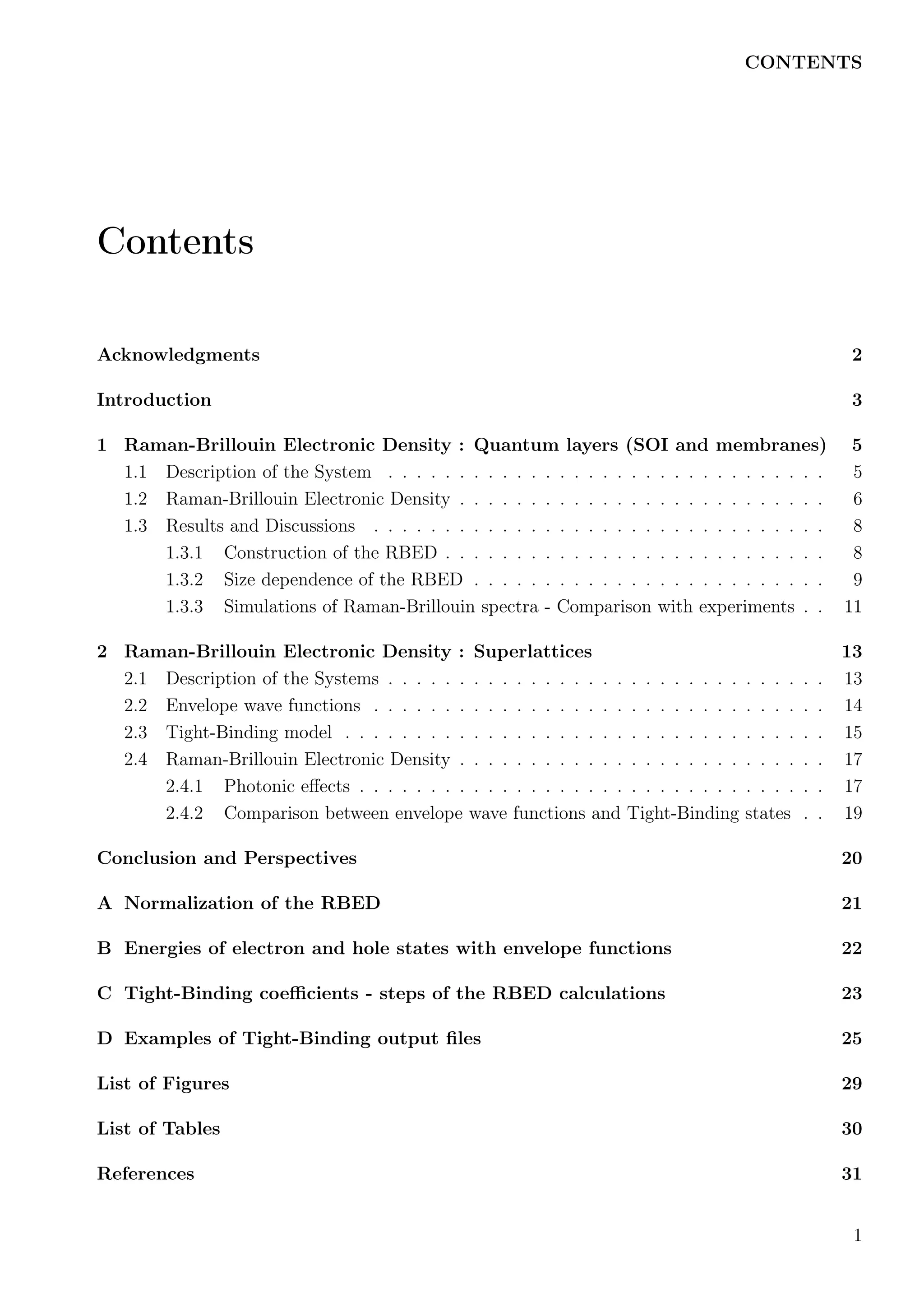 CONTENTS
Contents
Acknowledgments 2
Introduction 3
1 Raman-Brillouin Electronic Density : Quantum layers (SOI and membranes) 5
1.1 Description of the System . . . . . . . . . . . . . . . . . . . . . . . . . . . . . . . 5
1.2 Raman-Brillouin Electronic Density . . . . . . . . . . . . . . . . . . . . . . . . . . 6
1.3 Results and Discussions . . . . . . . . . . . . . . . . . . . . . . . . . . . . . . . . 8
1.3.1 Construction of the RBED . . . . . . . . . . . . . . . . . . . . . . . . . . . 8
1.3.2 Size dependence of the RBED . . . . . . . . . . . . . . . . . . . . . . . . . 9
1.3.3 Simulations of Raman-Brillouin spectra - Comparison with experiments . . 11
2 Raman-Brillouin Electronic Density : Superlattices 13
2.1 Description of the Systems . . . . . . . . . . . . . . . . . . . . . . . . . . . . . . . 13
2.2 Envelope wave functions . . . . . . . . . . . . . . . . . . . . . . . . . . . . . . . . 14
2.3 Tight-Binding model . . . . . . . . . . . . . . . . . . . . . . . . . . . . . . . . . . 15
2.4 Raman-Brillouin Electronic Density . . . . . . . . . . . . . . . . . . . . . . . . . . 17
2.4.1 Photonic eﬀects . . . . . . . . . . . . . . . . . . . . . . . . . . . . . . . . . 17
2.4.2 Comparison between envelope wave functions and Tight-Binding states . . 19
Conclusion and Perspectives 20
A Normalization of the RBED 21
B Energies of electron and hole states with envelope functions 22
C Tight-Binding coeﬃcients - steps of the RBED calculations 23
D Examples of Tight-Binding output ﬁles 25
List of Figures 29
List of Tables 30
References 31
1
 