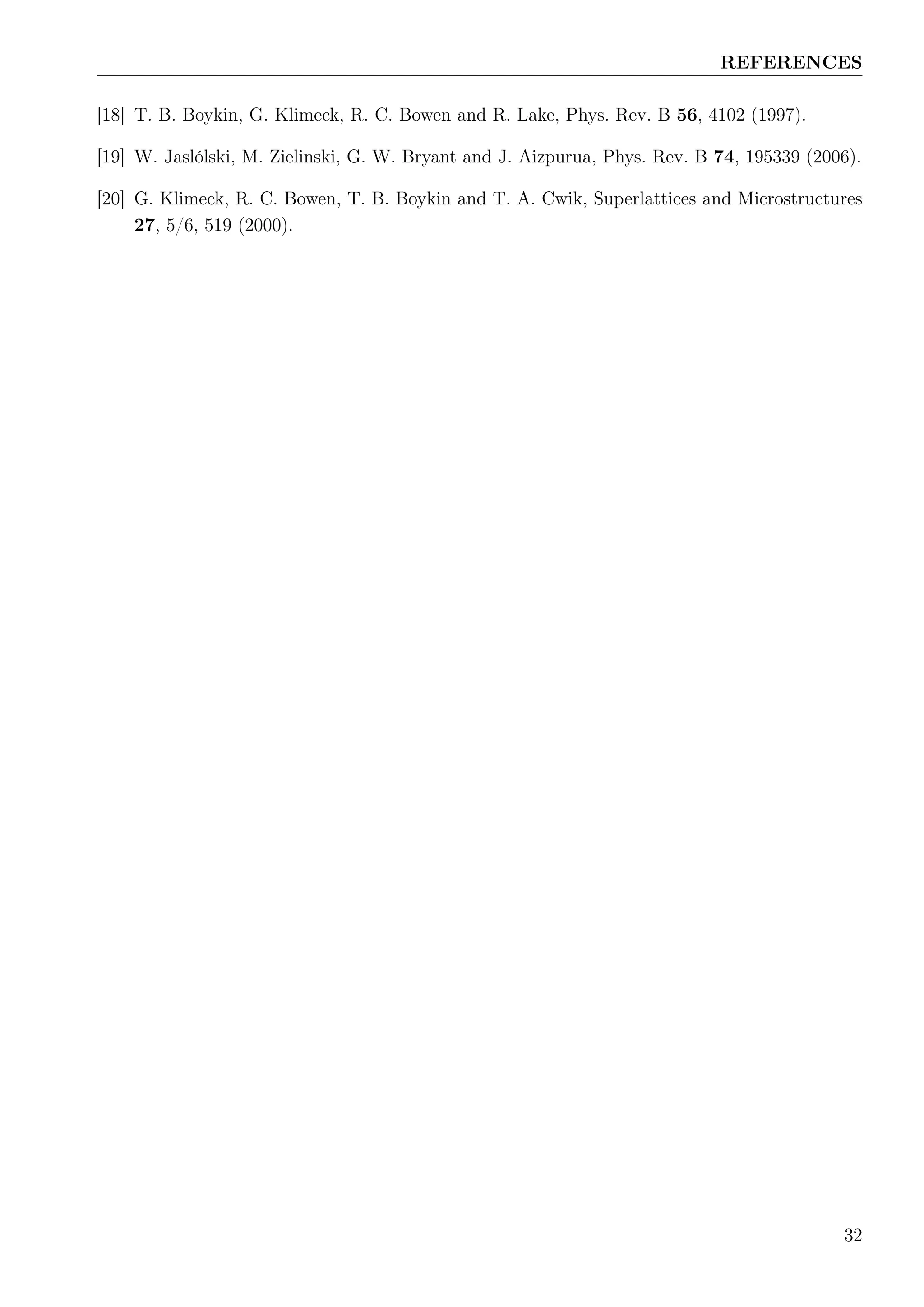 REFERENCES
[18] T. B. Boykin, G. Klimeck, R. C. Bowen and R. Lake, Phys. Rev. B 56, 4102 (1997).
[19] W. Jaslólski, M. Zielinski, G. W. Bryant and J. Aizpurua, Phys. Rev. B 74, 195339 (2006).
[20] G. Klimeck, R. C. Bowen, T. B. Boykin and T. A. Cwik, Superlattices and Microstructures
27, 5/6, 519 (2000).
32
 