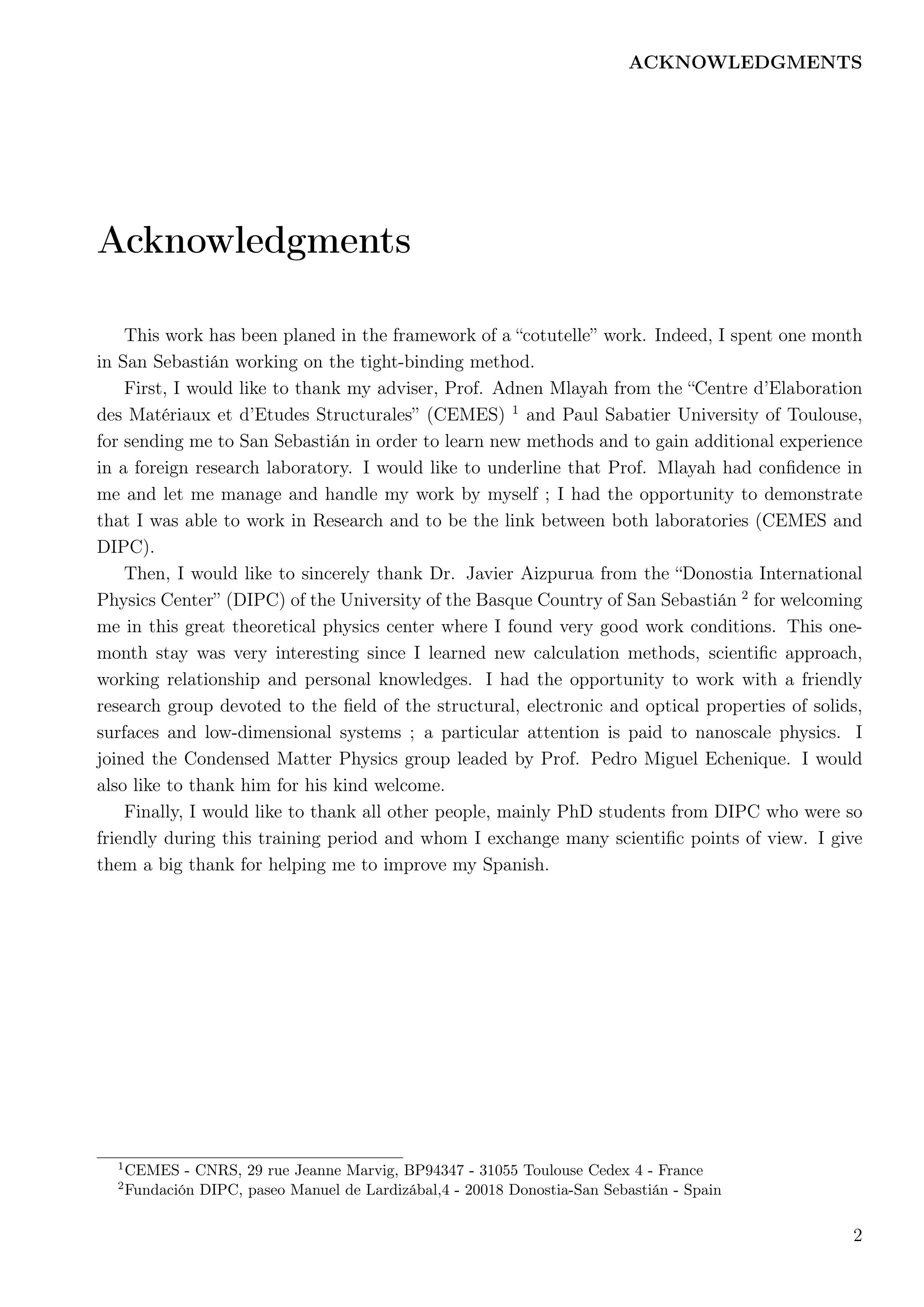 ACKNOWLEDGMENTS
Acknowledgments
This work has been planed in the framework of a “cotutelle” work. Indeed, I spent one month
in San Sebastián working on the tight-binding method.
First, I would like to thank my adviser, Prof. Adnen Mlayah from the “Centre d’Elaboration
des Matériaux et d’Etudes Structurales” (CEMES) 1
and Paul Sabatier University of Toulouse,
for sending me to San Sebastián in order to learn new methods and to gain additional experience
in a foreign research laboratory. I would like to underline that Prof. Mlayah had conﬁdence in
me and let me manage and handle my work by myself ; I had the opportunity to demonstrate
that I was able to work in Research and to be the link between both laboratories (CEMES and
DIPC).
Then, I would like to sincerely thank Dr. Javier Aizpurua from the “Donostia International
Physics Center” (DIPC) of the University of the Basque Country of San Sebastián 2
for welcoming
me in this great theoretical physics center where I found very good work conditions. This one-
month stay was very interesting since I learned new calculation methods, scientiﬁc approach,
working relationship and personal knowledges. I had the opportunity to work with a friendly
research group devoted to the ﬁeld of the structural, electronic and optical properties of solids,
surfaces and low-dimensional systems ; a particular attention is paid to nanoscale physics. I
joined the Condensed Matter Physics group leaded by Prof. Pedro Miguel Echenique. I would
also like to thank him for his kind welcome.
Finally, I would like to thank all other people, mainly PhD students from DIPC who were so
friendly during this training period and whom I exchange many scientiﬁc points of view. I give
them a big thank for helping me to improve my Spanish.
1
CEMES - CNRS, 29 rue Jeanne Marvig, BP94347 - 31055 Toulouse Cedex 4 - France
2
Fundación DIPC, paseo Manuel de Lardizábal,4 - 20018 Donostia-San Sebastián - Spain
2
 