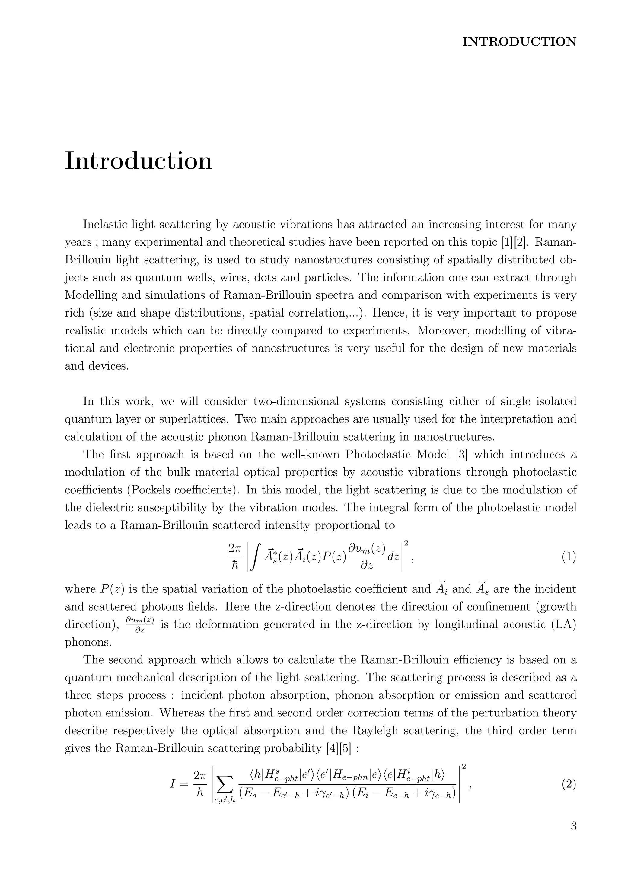 INTRODUCTION
Introduction
Inelastic light scattering by acoustic vibrations has attracted an increasing interest for many
years ; many experimental and theoretical studies have been reported on this topic [1][2]. Raman-
Brillouin light scattering, is used to study nanostructures consisting of spatially distributed ob-
jects such as quantum wells, wires, dots and particles. The information one can extract through
Modelling and simulations of Raman-Brillouin spectra and comparison with experiments is very
rich (size and shape distributions, spatial correlation,...). Hence, it is very important to propose
realistic models which can be directly compared to experiments. Moreover, modelling of vibra-
tional and electronic properties of nanostructures is very useful for the design of new materials
and devices.
In this work, we will consider two-dimensional systems consisting either of single isolated
quantum layer or superlattices. Two main approaches are usually used for the interpretation and
calculation of the acoustic phonon Raman-Brillouin scattering in nanostructures.
The ﬁrst approach is based on the well-known Photoelastic Model [3] which introduces a
modulation of the bulk material optical properties by acoustic vibrations through photoelastic
coeﬃcients (Pockels coeﬃcients). In this model, the light scattering is due to the modulation of
the dielectric susceptibility by the vibration modes. The integral form of the photoelastic model
leads to a Raman-Brillouin scattered intensity proportional to
2π
¯h
A∗
s(z)Ai(z)P(z)
∂um(z)
∂z
dz
2
, (1)
where P(z) is the spatial variation of the photoelastic coeﬃcient and Ai and As are the incident
and scattered photons ﬁelds. Here the z-direction denotes the direction of conﬁnement (growth
direction), ∂um(z)
∂z
is the deformation generated in the z-direction by longitudinal acoustic (LA)
phonons.
The second approach which allows to calculate the Raman-Brillouin eﬃciency is based on a
quantum mechanical description of the light scattering. The scattering process is described as a
three steps process : incident photon absorption, phonon absorption or emission and scattered
photon emission. Whereas the ﬁrst and second order correction terms of the perturbation theory
describe respectively the optical absorption and the Rayleigh scattering, the third order term
gives the Raman-Brillouin scattering probability [4][5] :
I =
2π
¯h e,e ,h
h|Hs
e−pht|e e |He−phn|e e|Hi
e−pht|h
(Es − Ee −h + iγe −h) (Ei − Ee−h + iγe−h)
2
, (2)
3
 