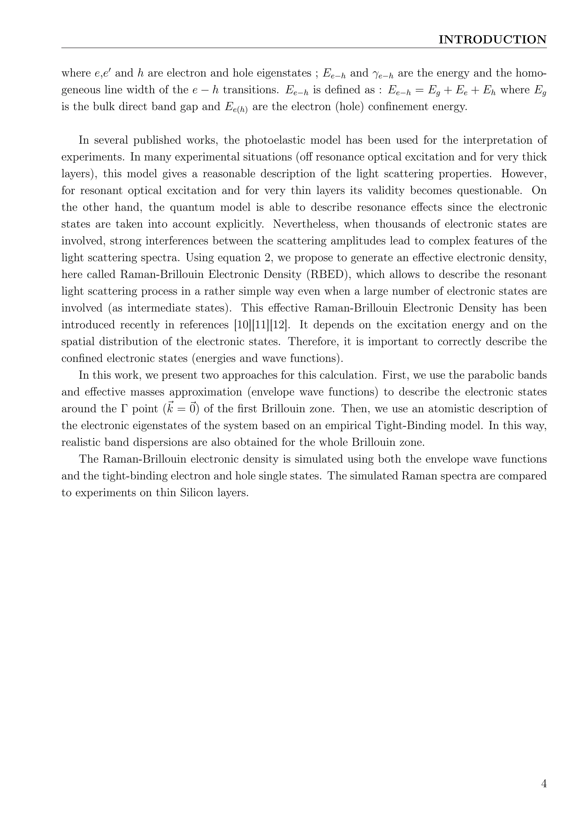 INTRODUCTION
where e,e and h are electron and hole eigenstates ; Ee−h and γe−h are the energy and the homo-
geneous line width of the e − h transitions. Ee−h is deﬁned as : Ee−h = Eg + Ee + Eh where Eg
is the bulk direct band gap and Ee(h) are the electron (hole) conﬁnement energy.
In several published works, the photoelastic model has been used for the interpretation of
experiments. In many experimental situations (oﬀ resonance optical excitation and for very thick
layers), this model gives a reasonable description of the light scattering properties. However,
for resonant optical excitation and for very thin layers its validity becomes questionable. On
the other hand, the quantum model is able to describe resonance eﬀects since the electronic
states are taken into account explicitly. Nevertheless, when thousands of electronic states are
involved, strong interferences between the scattering amplitudes lead to complex features of the
light scattering spectra. Using equation 2, we propose to generate an eﬀective electronic density,
here called Raman-Brillouin Electronic Density (RBED), which allows to describe the resonant
light scattering process in a rather simple way even when a large number of electronic states are
involved (as intermediate states). This eﬀective Raman-Brillouin Electronic Density has been
introduced recently in references [10][11][12]. It depends on the excitation energy and on the
spatial distribution of the electronic states. Therefore, it is important to correctly describe the
conﬁned electronic states (energies and wave functions).
In this work, we present two approaches for this calculation. First, we use the parabolic bands
and eﬀective masses approximation (envelope wave functions) to describe the electronic states
around the Γ point (k = 0) of the ﬁrst Brillouin zone. Then, we use an atomistic description of
the electronic eigenstates of the system based on an empirical Tight-Binding model. In this way,
realistic band dispersions are also obtained for the whole Brillouin zone.
The Raman-Brillouin electronic density is simulated using both the envelope wave functions
and the tight-binding electron and hole single states. The simulated Raman spectra are compared
to experiments on thin Silicon layers.
4
 