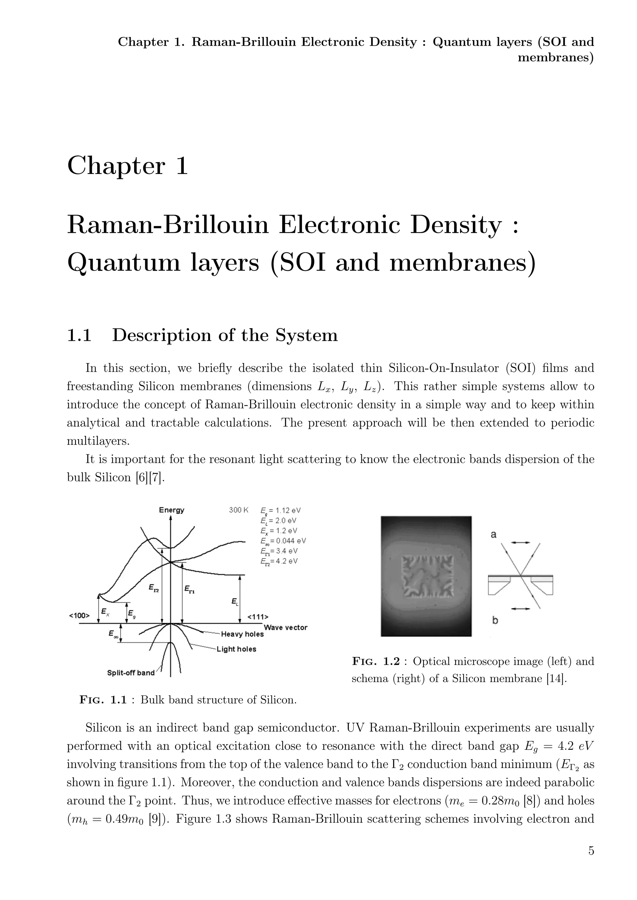 Chapter 1. Raman-Brillouin Electronic Density : Quantum layers (SOI and
membranes)
Chapter 1
Raman-Brillouin Electronic Density :
Quantum layers (SOI and membranes)
1.1 Description of the System
In this section, we brieﬂy describe the isolated thin Silicon-On-Insulator (SOI) ﬁlms and
freestanding Silicon membranes (dimensions Lx, Ly, Lz). This rather simple systems allow to
introduce the concept of Raman-Brillouin electronic density in a simple way and to keep within
analytical and tractable calculations. The present approach will be then extended to periodic
multilayers.
It is important for the resonant light scattering to know the electronic bands dispersion of the
bulk Silicon [6][7].
Fig. 1.1 : Bulk band structure of Silicon.
Fig. 1.2 : Optical microscope image (left) and
schema (right) of a Silicon membrane [14].
Silicon is an indirect band gap semiconductor. UV Raman-Brillouin experiments are usually
performed with an optical excitation close to resonance with the direct band gap Eg = 4.2 eV
involving transitions from the top of the valence band to the Γ2 conduction band minimum (EΓ2 as
shown in ﬁgure 1.1). Moreover, the conduction and valence bands dispersions are indeed parabolic
around the Γ2 point. Thus, we introduce eﬀective masses for electrons (me = 0.28m0 [8]) and holes
(mh = 0.49m0 [9]). Figure 1.3 shows Raman-Brillouin scattering schemes involving electron and
5
 