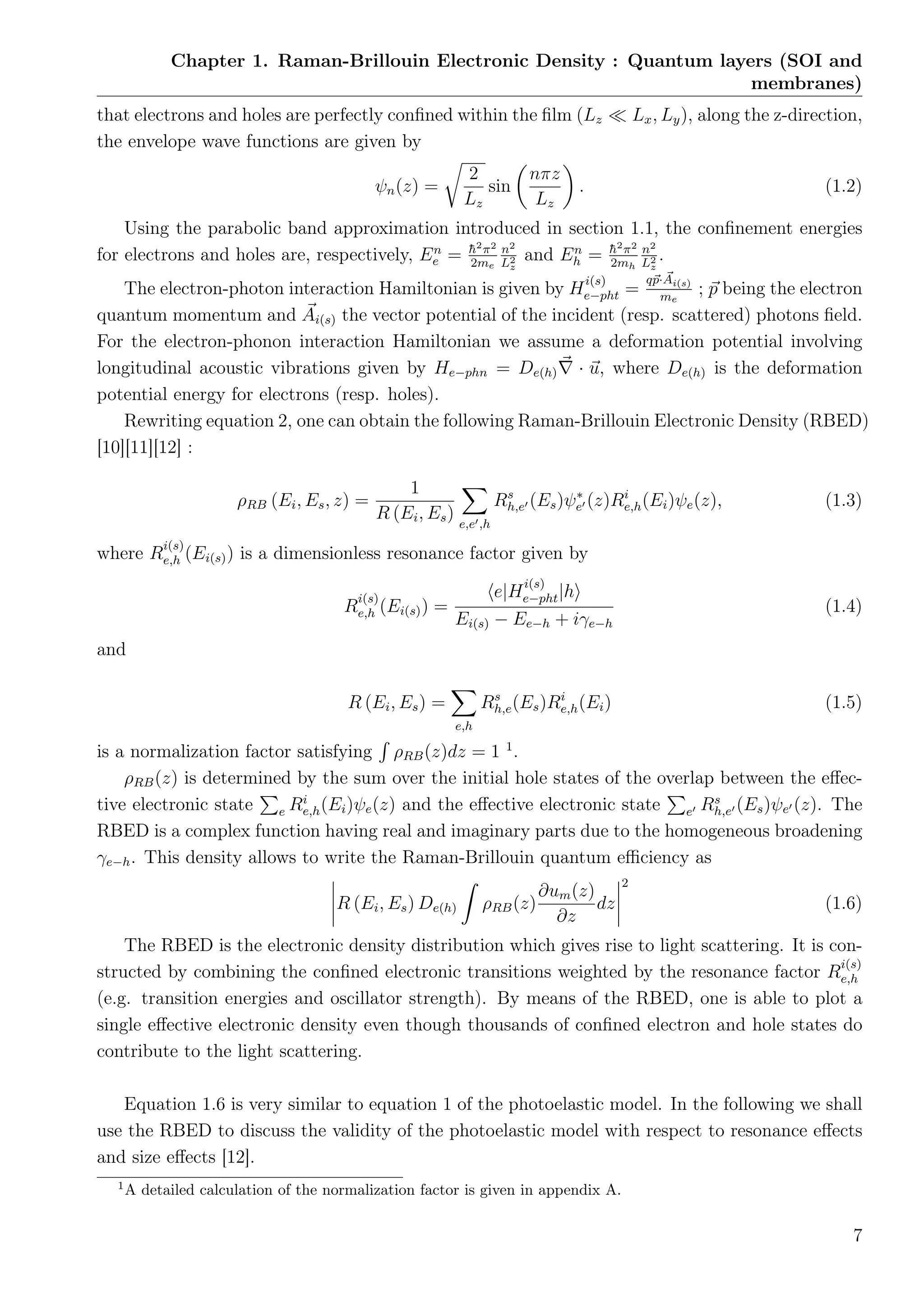 Chapter 1. Raman-Brillouin Electronic Density : Quantum layers (SOI and
membranes)
that electrons and holes are perfectly conﬁned within the ﬁlm (Lz Lx, Ly), along the z-direction,
the envelope wave functions are given by
ψn(z) =
2
Lz
sin
nπz
Lz
. (1.2)
Using the parabolic band approximation introduced in section 1.1, the conﬁnement energies
for electrons and holes are, respectively, En
e = ¯h2
π2
2me
n2
L2
z
and En
h = ¯h2
π2
2mh
n2
L2
z
.
The electron-photon interaction Hamiltonian is given by H
i(s)
e−pht =
qp·Ai(s)
me
; p being the electron
quantum momentum and Ai(s) the vector potential of the incident (resp. scattered) photons ﬁeld.
For the electron-phonon interaction Hamiltonian we assume a deformation potential involving
longitudinal acoustic vibrations given by He−phn = De(h) · u, where De(h) is the deformation
potential energy for electrons (resp. holes).
Rewriting equation 2, one can obtain the following Raman-Brillouin Electronic Density (RBED)
[10][11][12] :
ρRB (Ei, Es, z) =
1
R (Ei, Es) e,e ,h
Rs
h,e (Es)ψ∗
e (z)Ri
e,h(Ei)ψe(z), (1.3)
where R
i(s)
e,h (Ei(s)) is a dimensionless resonance factor given by
R
i(s)
e,h (Ei(s)) =
e|H
i(s)
e−pht|h
Ei(s) − Ee−h + iγe−h
(1.4)
and
R (Ei, Es) =
e,h
Rs
h,e(Es)Ri
e,h(Ei) (1.5)
is a normalization factor satisfying ρRB(z)dz = 1 1
.
ρRB(z) is determined by the sum over the initial hole states of the overlap between the eﬀec-
tive electronic state e Ri
e,h(Ei)ψe(z) and the eﬀective electronic state e Rs
h,e (Es)ψe (z). The
RBED is a complex function having real and imaginary parts due to the homogeneous broadening
γe−h. This density allows to write the Raman-Brillouin quantum eﬃciency as
R (Ei, Es) De(h) ρRB(z)
∂um(z)
∂z
dz
2
(1.6)
The RBED is the electronic density distribution which gives rise to light scattering. It is con-
structed by combining the conﬁned electronic transitions weighted by the resonance factor R
i(s)
e,h
(e.g. transition energies and oscillator strength). By means of the RBED, one is able to plot a
single eﬀective electronic density even though thousands of conﬁned electron and hole states do
contribute to the light scattering.
Equation 1.6 is very similar to equation 1 of the photoelastic model. In the following we shall
use the RBED to discuss the validity of the photoelastic model with respect to resonance eﬀects
and size eﬀects [12].
1
A detailed calculation of the normalization factor is given in appendix A.
7
 