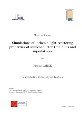 Master of Physics
Simulations of inelastic light scattering
properties of semiconductor thin ﬁlms and
superlattices
by
Nicolas LARGE
Paul Sabatier University of Toulouse
Advisers :
Prof. Adnen Mlayah (CEMES - Toulouse, France)
Dr. Javier Aizpurua (DIPC - San Sebastián, Spain)
March - June 2007
 
