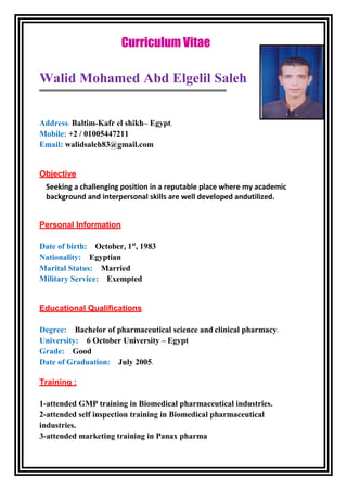 Curriculum Vitae
Walid Mohamed Abd Elgelil Saleh
Address: Baltim-Kafr el shikh– Egypt.
Mobile: +2 / 01005447211
Email: walidsaleh83@gmail.com
Objective
Seeking a challenging position in a reputable place where my academic
background and interpersonal skills are well developed andutilized.
Personal Information
Date of birth: October, 1st
, 1983
Nationality: Egyptian
Marital Status: Married
Military Service: Exempted
Educational Qualifications
Degree: Bachelor of pharmaceutical science and clinical pharmacy.
University: 6 October University – Egypt
Grade: Good
Date of Graduation: July 2005.
Training :
1-attended GMP training in Biomedical pharmaceutical industries.
2-attended self inspection training in Biomedical pharmaceutical
industries.
3-attended marketing training in Panax pharma
 