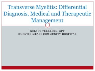 K E L S E Y T E R R E S O N , S P T
Q U E N T I N M E A S E C O M M U N I T Y H O S P I T A L
Transverse Myelitis: Differential
Diagnosis, Medical and Therapeutic
Management
 