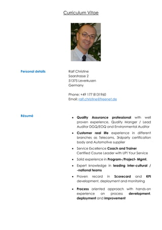 Curriculum Vitae
Personal details Ralf Christine
Saarstrasse 2
51375 Leverkusen
Germany
Phone: +49 177 8131960
Email: ralf.christine@freenet.de
Résumé
 Quality Assurance professional with well
proven experience, Quality Manger / Lead
Auditor DGQ/EOQ and Environmental Auditor
 Customer real life experience in different
branches as Telecoms, 3rdparty certification
body and Automotive supplier
 Service Excellence Coach and Trainer
Certified Course Leader with UP! Your Service
 Solid experience in Program-/Project- Mgmt.
 Expert knowledge in leading inter-cultural /
-national teams
 Proven record in Scorecard and KPI
development, deployment and monitoring
 Process oriented approach with hands-on
experience on process development,
deployment and improvement
 