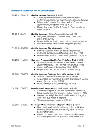 Ralf Christine Page | 2
Professional Experience and Accomplishments
04/2014 - Present Quality Program Manager | Nokia
 Global operational responsibility for Nokia key
customers on Customer Experience Leadership Surveys
 Enhanced Customer Perceived Value (Customer
Loyalty Index) on global level by >10%
 Governing Lead Auditor (1st and 2nd Party Audits) on
larger projects
12/2010 – 04/2014 Quality Manager | Nokia Siemens Networks (NSN)
 Designed, developed and deployed Customer
Experience Survey
 Responsibility for Region surveys, interface for other BU
 Rolled out Service Excellence program globally
01/2010 - 12/2010 Quality Manager Global Markets | NSN
 Trained customer teams on Service Excellence
 Deployed outage notification system (NCC -10%)
 Ran Improvement-/Change management- programs
09/2008 – 12/2009 Customer Process & Quality Mgr. Vodafone Global | NSN
 Drove customer mindset and increased Customer
Loyalty Metric by +10% (on Vodafone Group level)
 Launched Scorecard reporting (effort -25%).
 Responsible QM interface for Vodafone Group
10/2007 - 08/2008 Quality Manager Customer Market Operations | NSN
 Drove CM Balance Scorecard improvement
 Responsible for “Customer Delight” Category in Quality
Award (based on the EFQM)
 Main 3rd Party Certification Body interface
04/2007 - 09/2007 Development Manager Business Excellence | NSN
 Consolidated global KPIs and established Balanced
Score-card within CM (reduce double reporting ~50%)
 Interconnected global -Business Excellence Program
with other Bus, Areas & Regions
 "Champion Award “driver on E2E - KPI
09/2006 - 04/2007 Team Lead Nokia-Siemens Integration Team | Nokia
 Organized Services integration activities on Nokia /
Siemens Joint-Venture until the legal start of Nokia
Siemens Networks
 Agreed on main principles, designed workflows and
described processes for customer support services
 