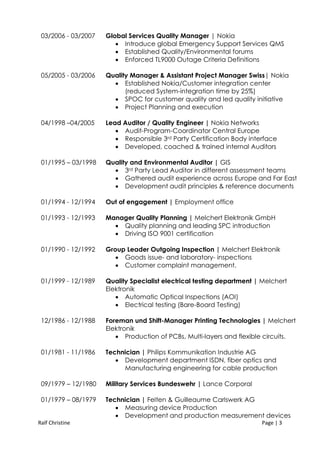 Ralf Christine Page | 3
03/2006 - 03/2007 Global Services Quality Manager | Nokia
 Introduce global Emergency Support Services QMS
 Established Quality/Environmental forums
 Enforced TL9000 Outage Criteria Definitions
05/2005 - 03/2006 Quality Manager & Assistant Project Manager Swiss| Nokia
 Established Nokia/Customer integration center
(reduced System-integration time by 25%)
 SPOC for customer quality and led quality initiative
 Project Planning and execution
04/1998 –04/2005 Lead Auditor / Quality Engineer | Nokia Networks
 Audit-Program-Coordinator Central Europe
 Responsible 3rd Party Certification Body interface
 Developed, coached & trained internal Auditors
01/1995 – 03/1998 Quality and Environmental Auditor | GIS
 3rd Party Lead Auditor in different assessment teams
 Gathered audit experience across Europe and Far East
 Development audit principles & reference documents
01/1994 - 12/1994 Out of engagement | Employment office
01/1993 - 12/1993 Manager Quality Planning | Melchert Elektronik GmbH
 Quality planning and leading SPC introduction
 Driving ISO 9001 certification
01/1990 - 12/1992 Group Leader Outgoing Inspection | Melchert Elektronik
 Goods issue- and laboratory- inspections
 Customer complaint management.
01/1999 - 12/1989 Quality Specialist electrical testing department | Melchert
Elektronik
 Automatic Optical Inspections (AOI)
 Electrical testing (Bare-Board Testing)
12/1986 - 12/1988 Foreman und Shift-Manager Printing Technologies | Melchert
Elektronik
 Production of PCBs, Multi-layers and flexible circuits.
01/1981 - 11/1986 Technician | Philips Kommunikation Industrie AG
 Development department ISDN, fiber optics and
Manufacturing engineering for cable production
09/1979 – 12/1980 Military Services Bundeswehr | Lance Corporal
01/1979 – 08/1979 Technician | Felten & Guilleaume Carlswerk AG
 Measuring device Production
 Development and production measurement devices
 