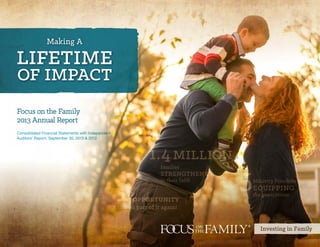 Investing in Family
5Ministry Priorities
equipping
the generations
1.4million
families
strengthened
in their faith
to be a part of it again!
1opportunity
Making A
lifetime
of impact
Focus on the Family
2013 Annual Report
Consolidated Financial Statements with Independent
Auditors’ Report, September 30, 2013 & 2012
CLICK TO HERE BEGIN
 
