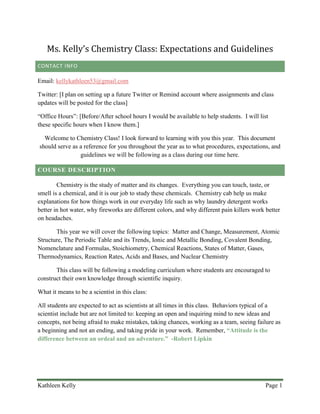 Kathleen Kelly Page 1
Ms. Kelly’s Chemistry Class: Expectations and Guidelines
CONTACT INFO
Email: kellykathleen53@gmail.com
Twitter: [I plan on setting up a future Twitter or Remind account where assignments and class
updates will be posted for the class]
“Office Hours”: [Before/After school hours I would be available to help students. I will list
these specific hours when I know them.]
Welcome to Chemistry Class! I look forward to learning with you this year. This document
should serve as a reference for you throughout the year as to what procedures, expectations, and
guidelines we will be following as a class during our time here.
COURSE DESCRIPTION
Chemistry is the study of matter and its changes. Everything you can touch, taste, or
smell is a chemical, and it is our job to study these chemicals. Chemistry cab help us make
explanations for how things work in our everyday life such as why laundry detergent works
better in hot water, why fireworks are different colors, and why different pain killers work better
on headaches.
This year we will cover the following topics: Matter and Change, Measurement, Atomic
Structure, The Periodic Table and its Trends, Ionic and Metallic Bonding, Covalent Bonding,
Nomenclature and Formulas, Stoichiometry, Chemical Reactions, States of Matter, Gases,
Thermodynamics, Reaction Rates, Acids and Bases, and Nuclear Chemistry
This class will be following a modeling curriculum where students are encouraged to
construct their own knowledge through scientific inquiry.
What it means to be a scientist in this class:
All students are expected to act as scientists at all times in this class. Behaviors typical of a
scientist include but are not limited to: keeping an open and inquiring mind to new ideas and
concepts, not being afraid to make mistakes, taking chances, working as a team, seeing failure as
a beginning and not an ending, and taking pride in your work. Remember, “Attitude is the
difference between an ordeal and an adventure.” -Robert Lipkin
 
