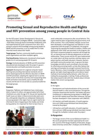 For the GIZ project, System Development in Sexual and
Reproductive Health and Rights (SRHR) – Central Asia 2009
-2018 (https://www.giz.de/en/worldwide/14399.html), GFA
had implemented the youth component from 2013-2015,
aiming to enhance the knowledge among young people on
SRHR and HIV prevention, so as to enable them to make
informed choices about their health.
Target groups: Teachers, community health promoters,
youth organizations and other multiplier agents.
Final beneficiaries: Adolescents, (vocational) school pupils
grades 6 to 11 and young people (19-24 years).
Strategy: Institutionalization of SRHR and HIV prevention
educational tools developed under the project in govern-
mental education and health promotion structures.
Approach: Development of a regional computer-based
teaching tool providing international standards and evi-
dence-based approaches for effective education on SRHR
and HIV prevention; adapting the regional tool to suit the
needs of each of the three countries and incorporating other
health promotion instruments, such as healthy life style
courses and the Join-In Circuit (JIC) as a practical toolkit for
the target groups.
Context:
Kyrgyzstan, Tajikistan and Uzbekistan have a total popu-
lation of about 45 million, and approximately half of their
inhabitants are under the age of 25. Sexual and reproductive
health issues are taboo in these economically weak socie-
ties, while gender disparities are widespread. Adolescents
and young people in the region have an urgent need to be
informed of what is happening to their bodies and minds
during puberty. It is important for them to learn how to
avoid undesirable consequences after sexual behavior. This
urgent need has been recognized by the governments of all
three countries. This is why Healthy Lifestyle courses have
been developed, in both Kyrgyzstan and Tajikistan in close
cooperation with the project. In Uzbekistan, the program
‘Improving the reproductive health of mothers, children and
adolescents 2014-2018’ was launched. In this program, the
GFA Youth component played an essential role through the
JIC, an interactive tool to educate adolescents on love and
relationships. These courses and the JIC were implemented
on a wide scale in all three countries, and they require com-
petent teachers and health educators. However, teachers
and health community workers lack, in general, the basic
knowledge and skills to work according to the principles
for effectively promoting health, as they often believe that
warnings and examples are enough to prevent harmful be-
havior. Moreover, a basic knowledge of reproductive health,
gender and rights-based approaches and evidence-based
methods of promoting healthy behavior, rather than con-
trolling the young people, is lacking. Finally, professionals
feel embarrassed to talk with their students about intimate
matters that concern young people.
Results
In the region:
•	 Development and institutionalization of the course Ad-
olescent health in a life course perspective. Through the
computer-based tool the teachers’ and health-educators’
competences in addressing young people on SRHR, gen-
der and HIV-related issues have been enhanced. The tool
has been developed in close cooperation with UNESCO.
•	 451 teachers and health educators, 32 youth organiza-
tions and 15460 young individuals have directly been
trained by the project.
•	 139 teachers and health educators, 25 youth organiza-
tions and over 12000 young individuals have been trained
through the multipliers trained under the project.1
In Kyrgyzstan:
•	 The Kyrgyz version of the course Adolescent health in a
life course perspective has been approved by the scien-
tific councils of the Kyrgyz Academy of Education, Kyrgyz
State University named after I. Arabayev and the Ministry
Promoting Sexual and Reproductive Health and Rights
and HIV prevention among young people in Central Asia
JIC session in Bishkek, school №68. made by Alexander Fedorov
Consulting Group
1. Figures are recent up to September 2015, with last quarter not being included; the figures will be roughly 20% higher once the project has ended.
 