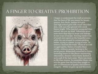  I began to understand the truth at sixteen,
that the best of life was meant for beauty
queens, hot chicks ,badass rich girls
and high school girls with cream chocolate
skin, with eyes that glowed with mock
future bright. Who married young and then
retired, but not my kind. Valentines never
were more than days to mope and indulge
in new ways of escape. Evening rendezvous
of youth were spent on the beautiful ones,
while the rest strayed in corners picking
habits, trying to matter, trying to exist. At
sixteen I learned the truth. Those of us with
ravaged spirits, flames of reality blaze
within, ordinary people, lacking in the
social graces, desperately remained at home
inventing lovers on the phone murmuring
obscenities, dreams where freely dashed at
us to cash if the luck came. There was more
to life than sixteen. So remember those who
win the game lose the love they sought to
gain in debentures of quality and dubious
integrity . While we grew up and bloomed.
 