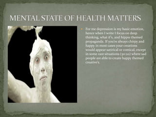 For me depression is my basic emotion,
hence when I write I focus on deep
thinking, what if’s, and hippie themed
propaganda. If you’re always chirpy and
happy in most cases your creations
would appear satirical or comical, except
in some rare situations (50:20) where sad
people are able to create happy themed
creative’s.
 