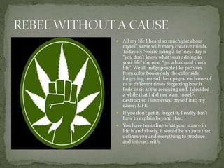  All my life I heard so much gist about
myself, same with many creative minds.
Today its “you’re living a lie” next day is
“you don’t know what you’re doing to
your life” the next “get a husband that’s
life”. We all judge people like pictures
from color books only the color side
forgetting to read their pages, each one of
us at different times forgetting how it
feels to sit at the receiving end. I decided
a while that I did not want to self-
destruct so I immersed myself into my
cause; LIFE.
 If you don’t get it, forget it, I really don’t
have to explain beyond that.
 You have to outline what your stance in
life is and slowly, it would be an aura that
defines you and everything to produce
and interact with.
 