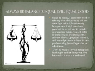  Never be biased, I personally need to
take my own advice seeing as I am
quite hypocritical, but sincerely
being open minded to various
points of views is a way to broaden
your creative perspectives, it helps
you understand and increase the
amount of social, physical, spiritual,
and mental planes out there, in turn
you have a big box with goodies to
select from.
 Don’t be myopic in your perception
let thing in and let things out. You
know what is worth it in the end.
 
