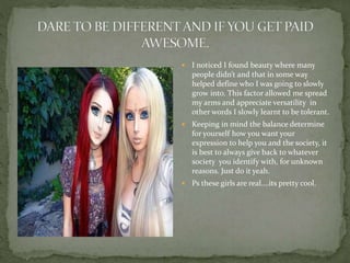  I noticed I found beauty where many
people didn’t and that in some way
helped define who I was going to slowly
grow into. This factor allowed me spread
my arms and appreciate versatility in
other words I slowly learnt to be tolerant.
 Keeping in mind the balance determine
for yourself how you want your
expression to help you and the society, it
is best to always give back to whatever
society you identify with, for unknown
reasons. Just do it yeah.
 Ps these girls are real….its pretty cool.
 