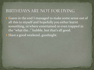  Guess in the end I managed to make some sense out of
all this to myself and hopefully you either learnt
something, or where entertained or even trapped in
the “what the…” bubble, but that’s all good.
 Have a good weekend, goodnight.
 