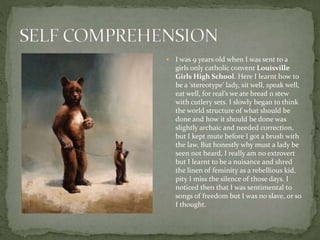  I was 9 years old when I was sent to a
girls only catholic convent Louisville
Girls High School. Here I learnt how to
be a ‘stereotype’ lady, sit well, speak well,
eat well, for real’s we ate bread n stew
with cutlery sets. I slowly began to think
the world structure of what should be
done and how it should be done was
slightly archaic and needed correction,
but I kept mute before I got a brush with
the law. But honestly why must a lady be
seen not heard, I really am no extrovert
but I learnt to be a nuisance and shred
the linen of feminity as a rebellious kid,
pity I miss the silence of those days. I
noticed then that I was sentimental to
songs of freedom but I was no slave, or so
I thought.
 