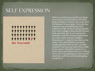  When you look into yourself, you begin
to see more, to dream often and before
long you begin to create, sing songs from
the freedom of your spirit. Everyone has
a distinct way of establishing their
existence in life. Some people go berserk
and create collages using specific human
body parts but not us, we express our
humanity with the intricate application
of words, music and arts (images,
illustrations ). I used to hear voices a lot
when I was a kid (still do) my family
totally ignored it till one day I actually
realized I was hearing voices from inside
of me and so I decided to listen in on
those voices and before I knew it, writing
was a way I was adopting to voice out my
emotions, well that and eavesdropping
on spirits 
 
